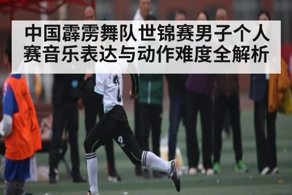 中国霹雳舞队世锦赛男子个人赛音乐表达与动作难度全解析